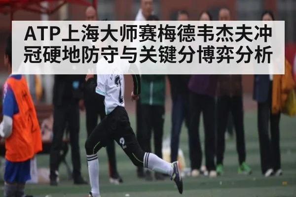 ATP上海大师赛梅德韦杰夫冲冠硬地防守与关键分博弈分析