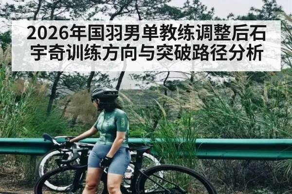 2026年国羽男单教练调整后石宇奇训练方向与突破路径分析
