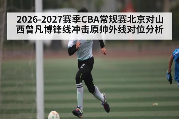 2026-2027赛季CBA常规赛北京对山西曾凡博锋线冲击原帅外线对位分析
